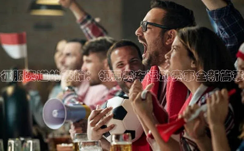 征服赛道的荣耀：领克赛车运动赛事全新篇章