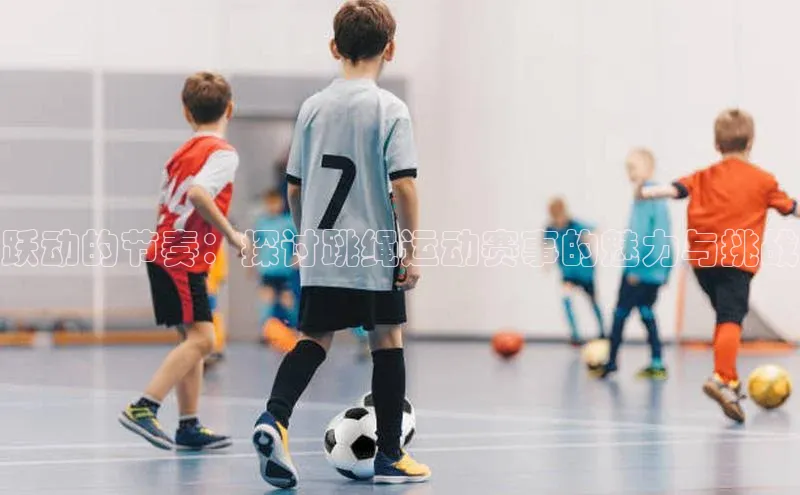 跃动的节奏：探讨跳绳运动赛事的魅力与挑战