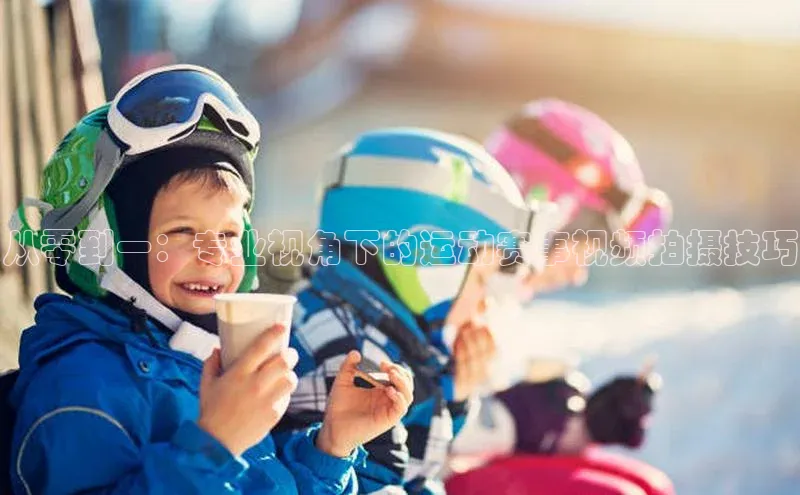 从零到一：专业视角下的运动赛事视频拍摄技巧