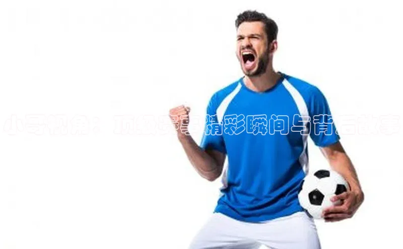 小哥视角：顶级赛事精彩瞬间与背后故事