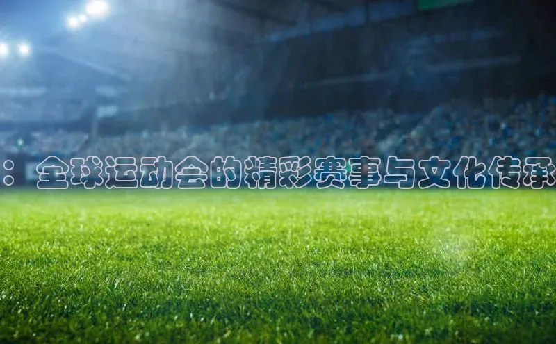 ：全球运动会的精彩赛事与文化传承