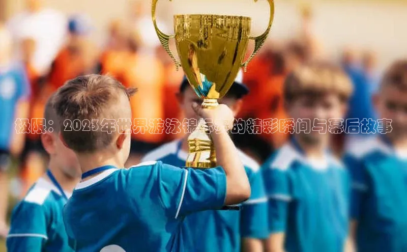 极限：2023年世界游泳锦标赛的精彩瞬间与幕后故事