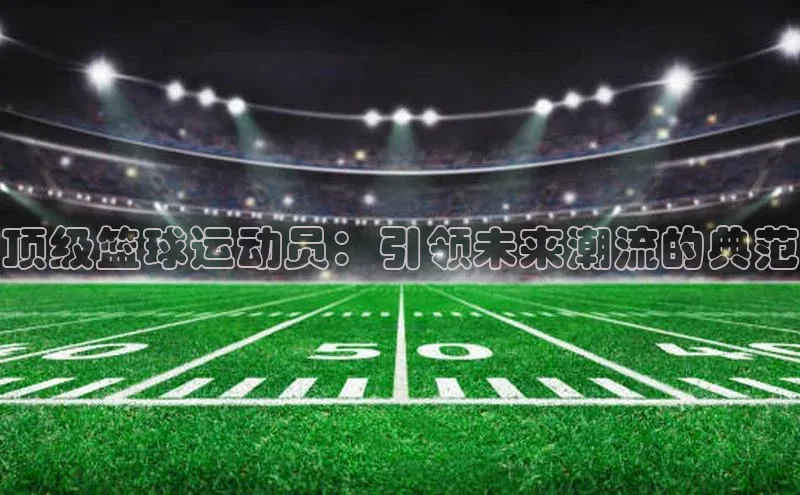 顶级篮球运动员：引领未来潮流的典范